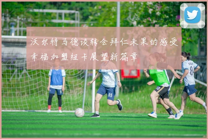 沃尔特马德谈转会拜仁未果的感受幸福加盟纽卡展望新篇章