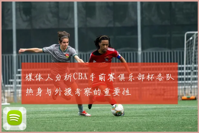 媒体人分析CBA季前赛俱乐部杯各队热身与外援考察的重要性