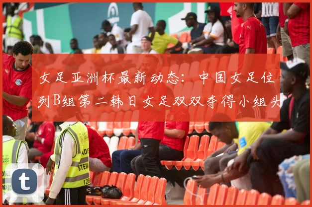 女足亚洲杯最新动态：中国女足位列B组第二韩日女足双双夺得小组头名
