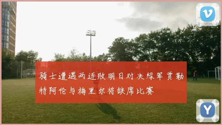 骑士遭遇两连败明日对决绿军贾勒特阿伦与梅里尔将缺席比赛