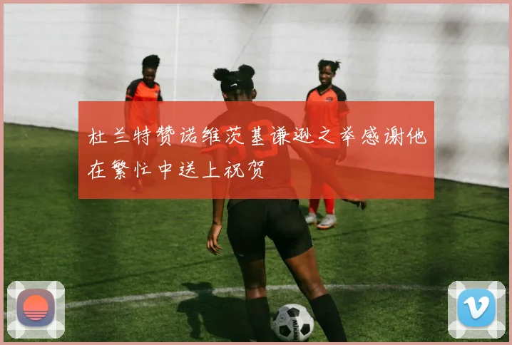 杜兰特赞诺维茨基谦逊之举感谢他在繁忙中送上祝贺