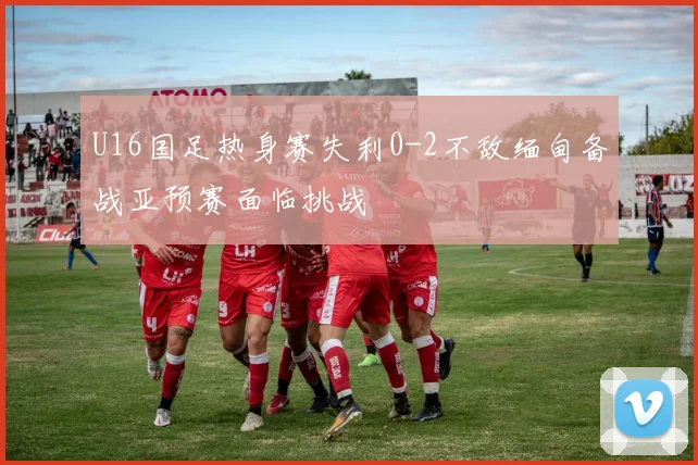 U16国足热身赛失利0-2不敌缅甸备战亚预赛面临挑战
