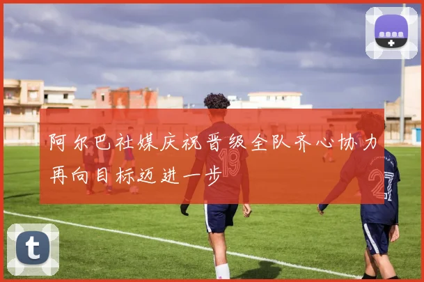 阿尔巴社媒庆祝晋级全队齐心协力再向目标迈进一步