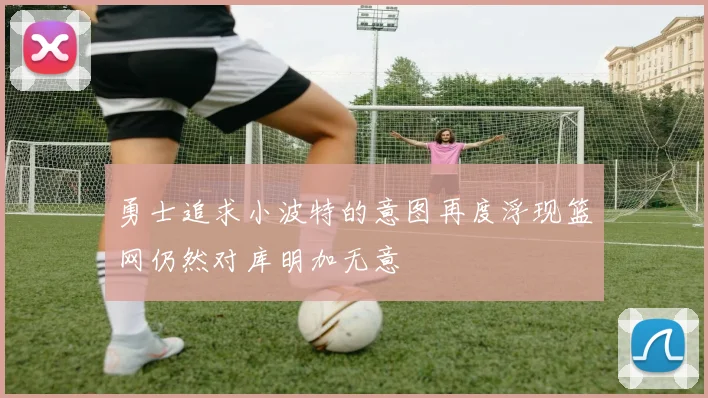 勇士追求小波特的意图再度浮现篮网仍然对库明加无意