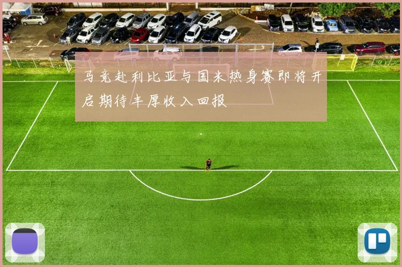 马竞赴利比亚与国米热身赛即将开启期待丰厚收入回报
