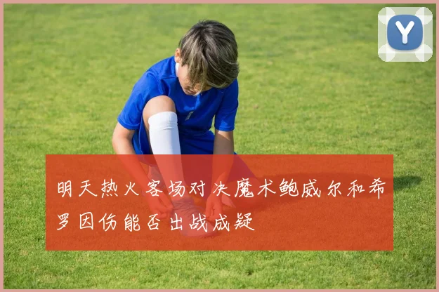 明天热火客场对决魔术鲍威尔和希罗因伤能否出战成疑