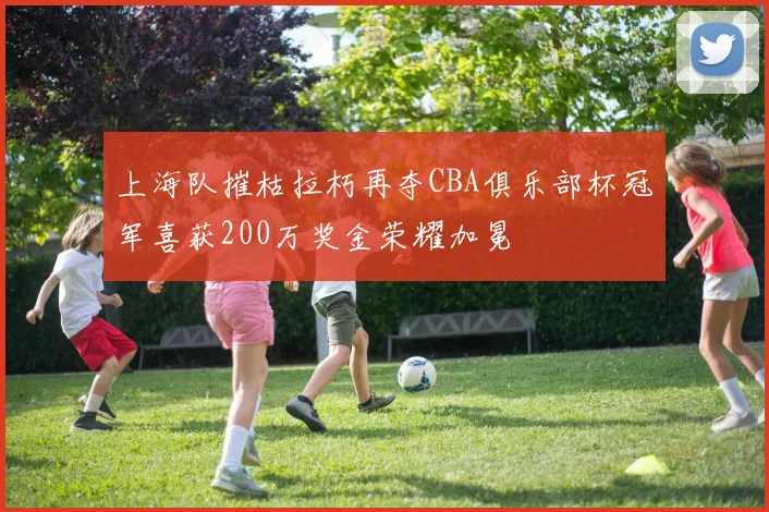 上海队摧枯拉朽再夺CBA俱乐部杯冠军喜获200万奖金荣耀加冕