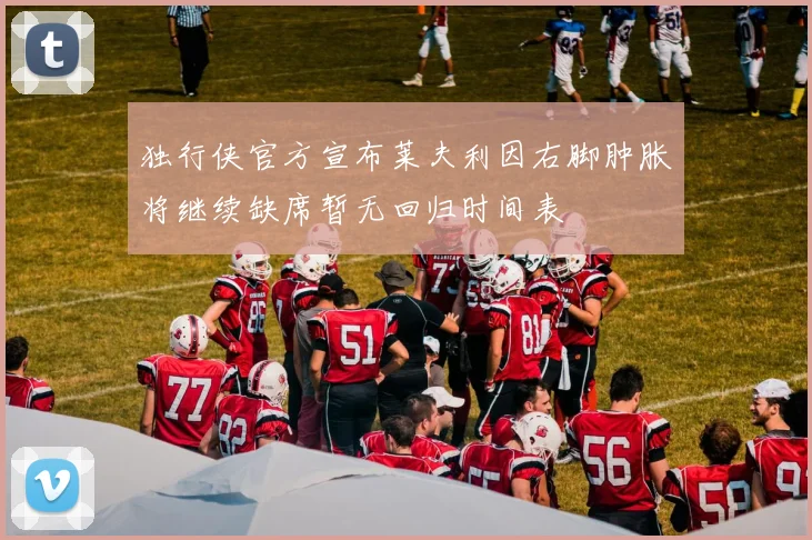 独行侠官方宣布莱夫利因右脚肿胀将继续缺席暂无回归时间表