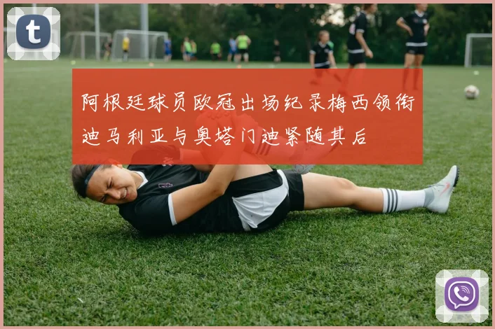 阿根廷球员欧冠出场纪录梅西领衔迪马利亚与奥塔门迪紧随其后