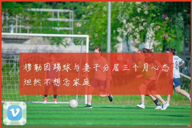 穆勒因踢球与妻子分居三个月心态坦然不想念家庭