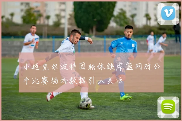 小迈克尔波特因轮休缺席篮网对公牛比赛场均数据引人关注