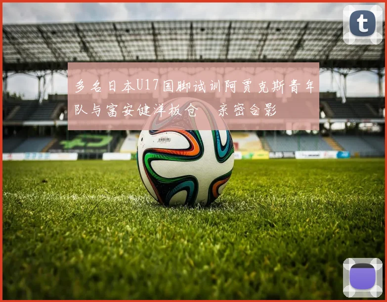 多名日本U17国脚试训阿贾克斯青年队与富安健洋板仓滉亲密合影