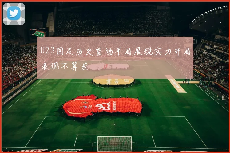 U23国足历史首场平局展现实力开局表现不算差
