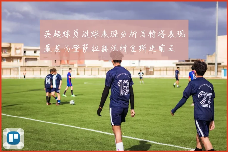 英超球员进球表现分析马特塔表现最差戈登萨拉赫沃特金斯进前五