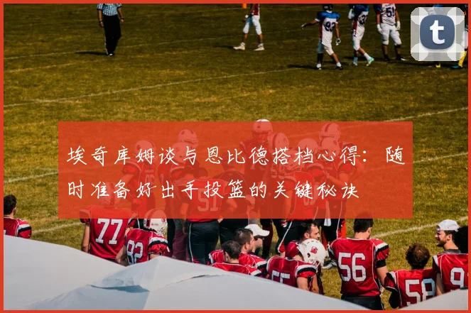 埃奇库姆谈与恩比德搭档心得：随时准备好出手投篮的关键秘诀