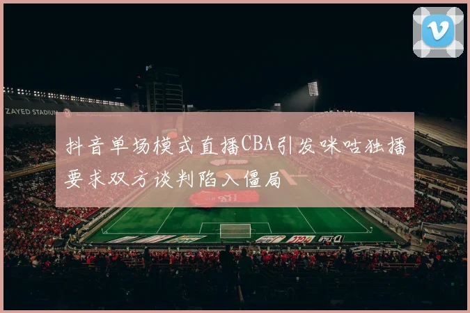抖音单场模式直播CBA引发咪咕独播要求双方谈判陷入僵局