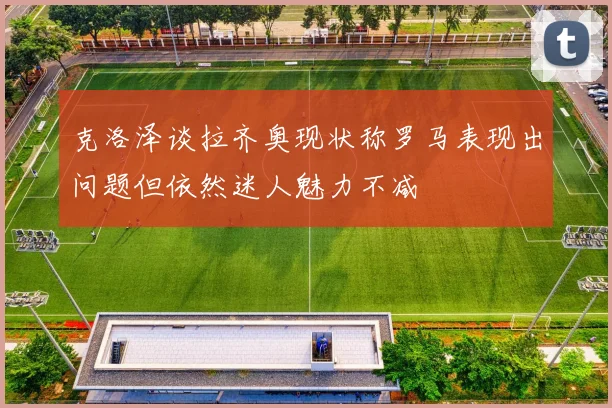 克洛泽谈拉齐奥现状称罗马表现出问题但依然迷人魅力不减