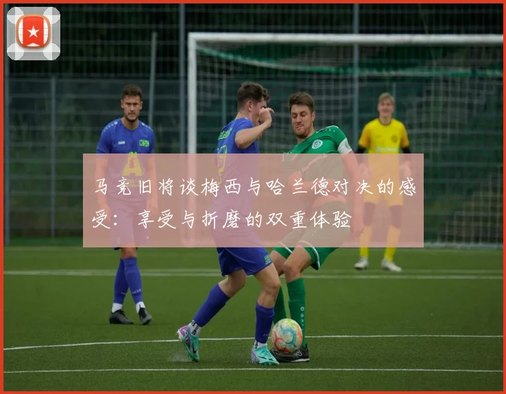 马竞旧将谈梅西与哈兰德对决的感受：享受与折磨的双重体验