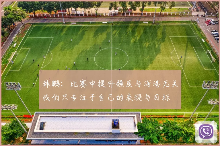 韩鹏：比赛中提升强度与海港无关我们只专注于自己的表现与目标