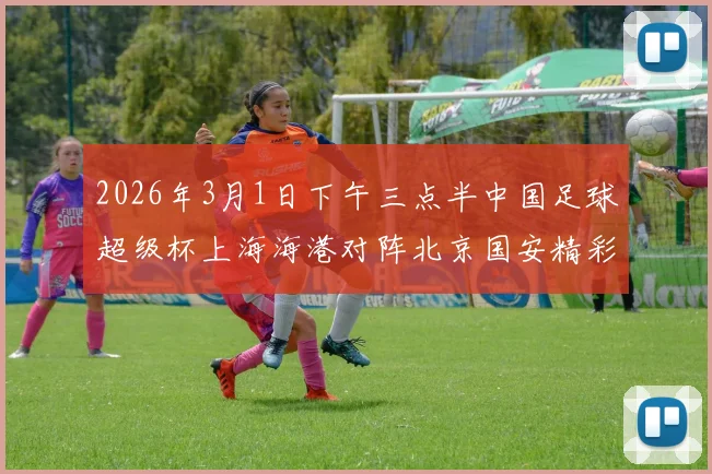 2026年3月1日下午三点半中国足球超级杯上海海港对阵北京国安精彩对决即将上演