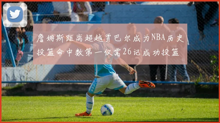 詹姆斯距离超越贾巴尔成为NBA历史投篮命中数第一仅需26记成功投篮