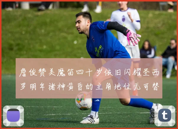 詹俊赞美魔笛四十岁依旧闪耀圣西罗明年诸神黄昏的主角地位无可替代