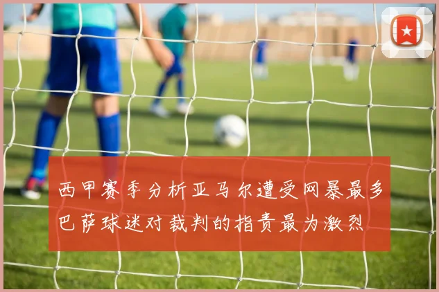 西甲赛季分析亚马尔遭受网暴最多巴萨球迷对裁判的指责最为激烈