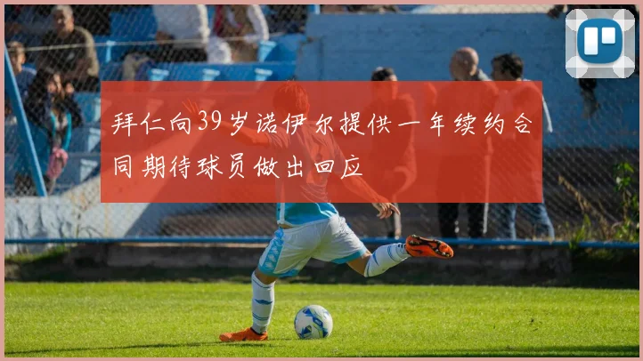 拜仁向39岁诺伊尔提供一年续约合同期待球员做出回应
