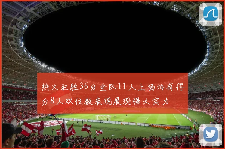 热火狂胜36分全队11人上场均有得分8人双位数表现展现强大实力