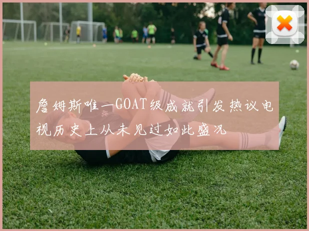 詹姆斯唯一GOAT级成就引发热议电视历史上从未见过如此盛况