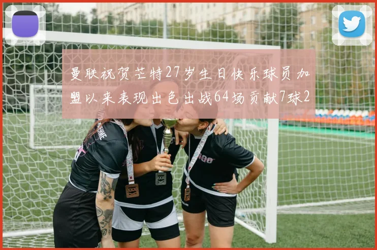 曼联祝贺芒特27岁生日快乐球员加盟以来表现出色出战64场贡献7球2助