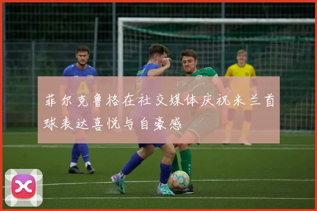 菲尔克鲁格在社交媒体庆祝米兰首球表达喜悦与自豪感